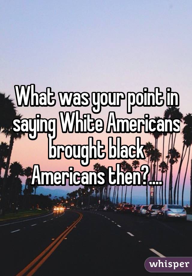 What was your point in saying White Americans brought black Americans then?....