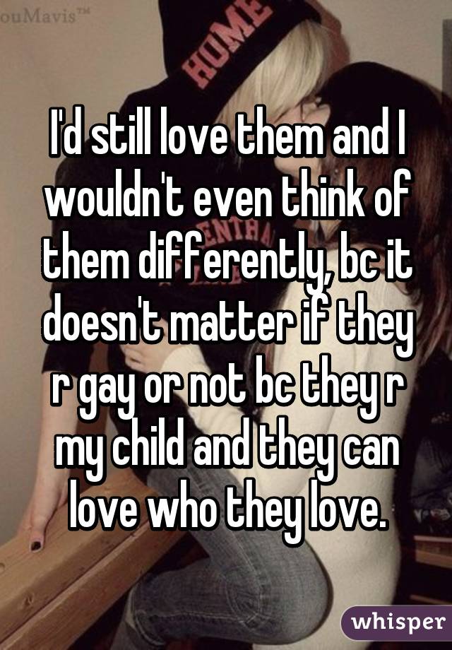 I'd still love them and I wouldn't even think of them differently, bc it doesn't matter if they r gay or not bc they r my child and they can love who they love.