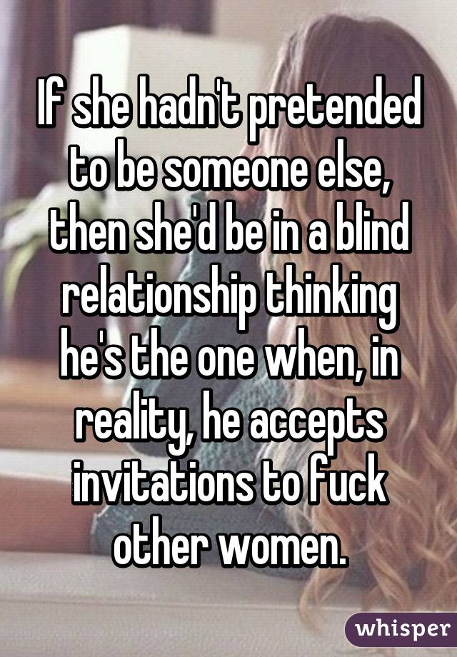 If she hadn't pretended to be someone else, then she'd be in a blind relationship thinking he's the one when, in reality, he accepts invitations to fuck other women.