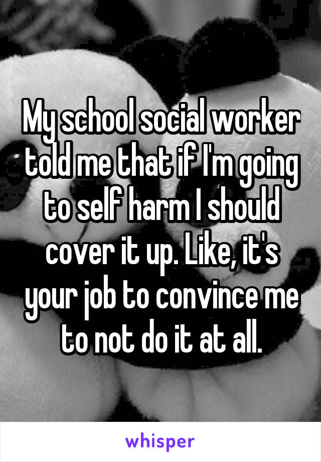 My school social worker told me that if I'm going to self harm I should cover it up. Like, it's your job to convince me to not do it at all.