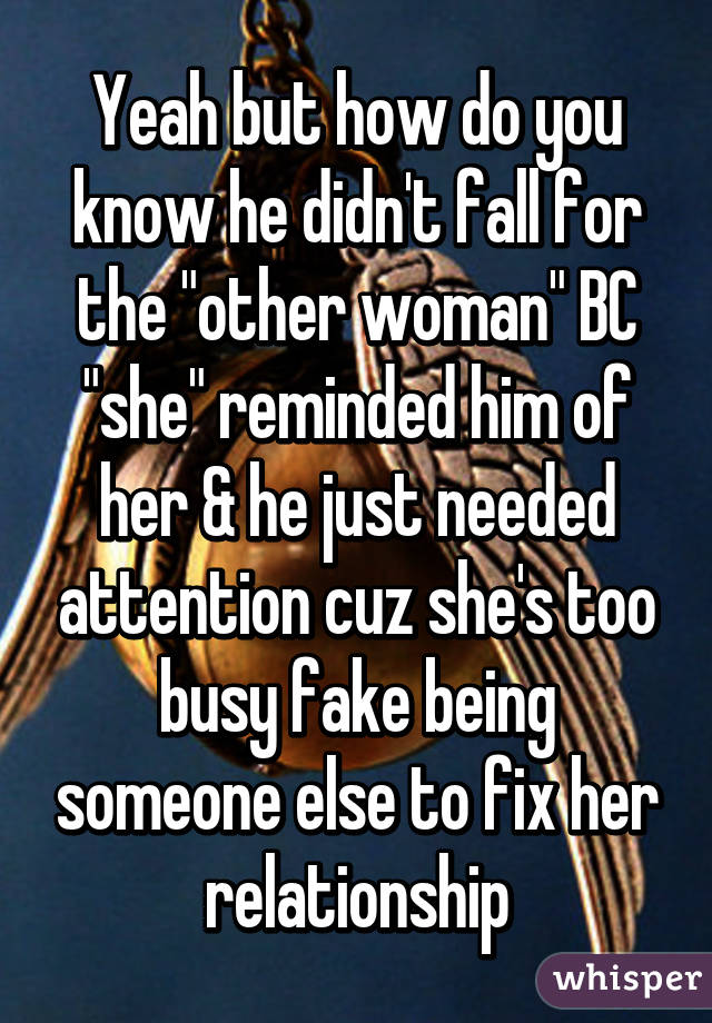 Yeah but how do you know he didn't fall for the "other woman" BC "she" reminded him of her & he just needed attention cuz she's too busy fake being someone else to fix her relationship