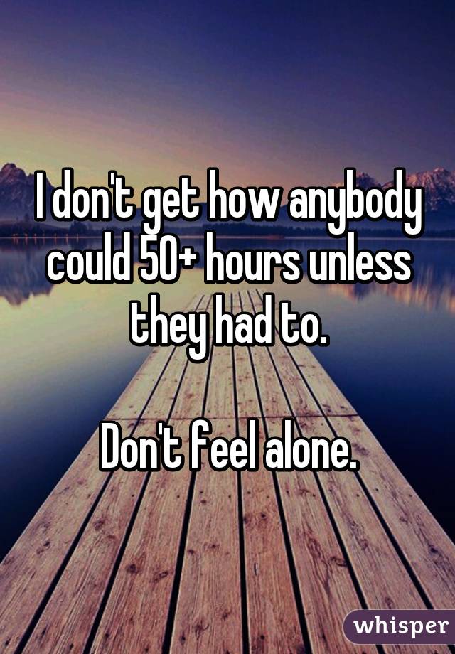 I don't get how anybody could 50+ hours unless they had to.

Don't feel alone.