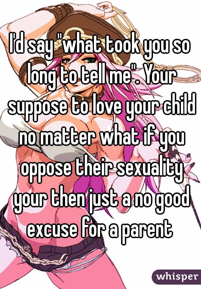 I'd say "what took you so long to tell me". Your suppose to love your child no matter what if you oppose their sexuality your then just a no good excuse for a parent 