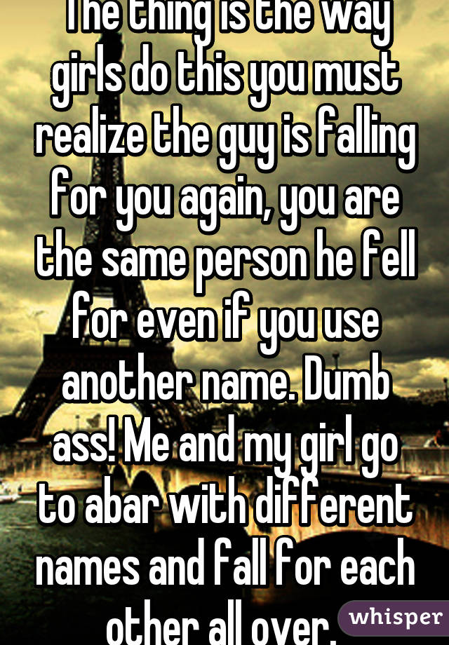 The thing is the way girls do this you must realize the guy is falling for you again, you are the same person he fell for even if you use another name. Dumb ass! Me and my girl go to abar with different names and fall for each other all over. 