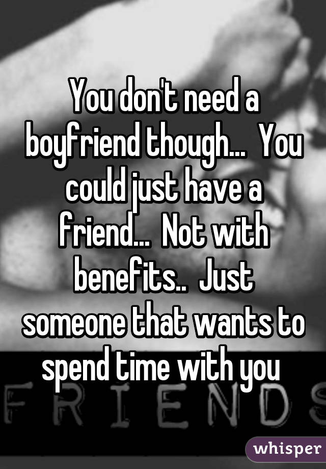 You don't need a boyfriend though...  You could just have a friend...  Not with benefits..  Just someone that wants to spend time with you 