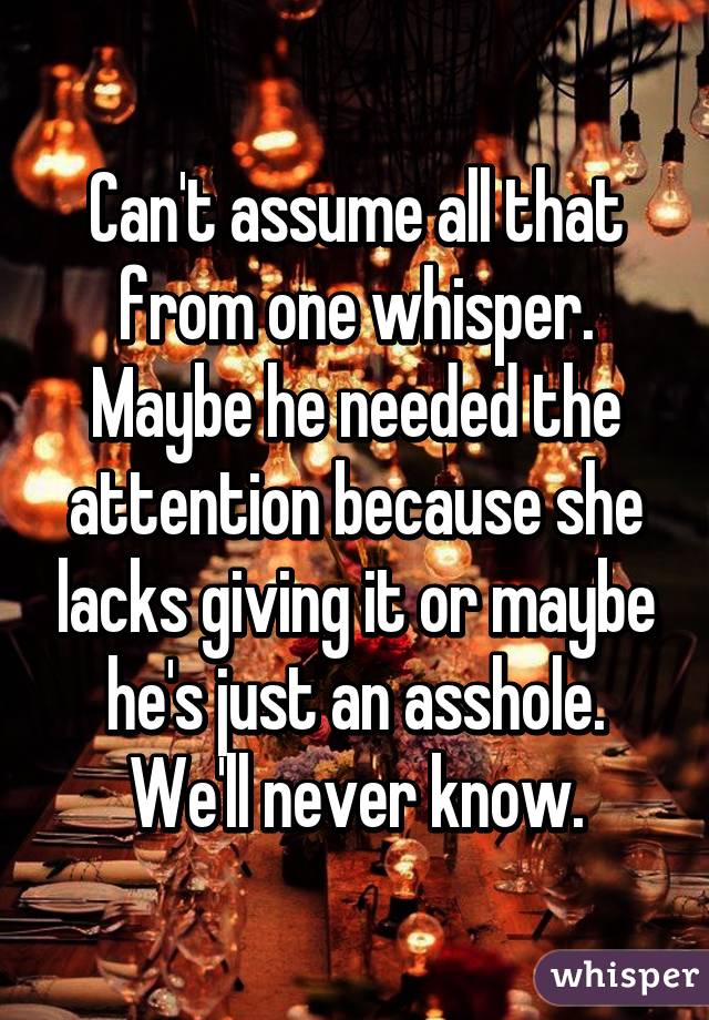 Can't assume all that from one whisper. Maybe he needed the attention because she lacks giving it or maybe he's just an asshole. We'll never know.