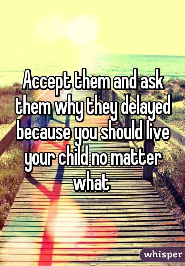 Accept them and ask them why they delayed because you should live your child no matter what 