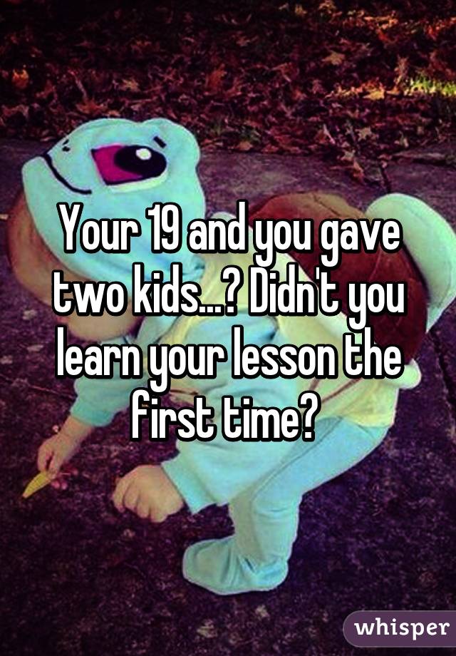 Your 19 and you gave two kids...? Didn't you learn your lesson the first time? 