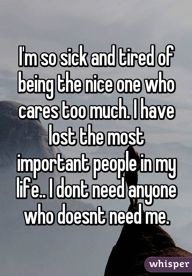I'm so sick and tired of being the nice one who cares too much. I have lost the most important people in my life.. I dont need anyone who doesnt need me.