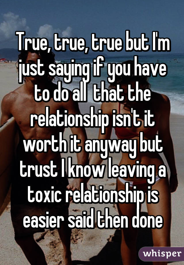 True, true, true but I'm just saying if you have to do all  that the relationship isn't it worth it anyway but trust I know leaving a toxic relationship is easier said then done