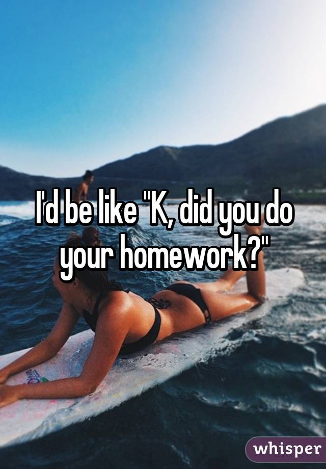 I'd be like "K, did you do your homework?"