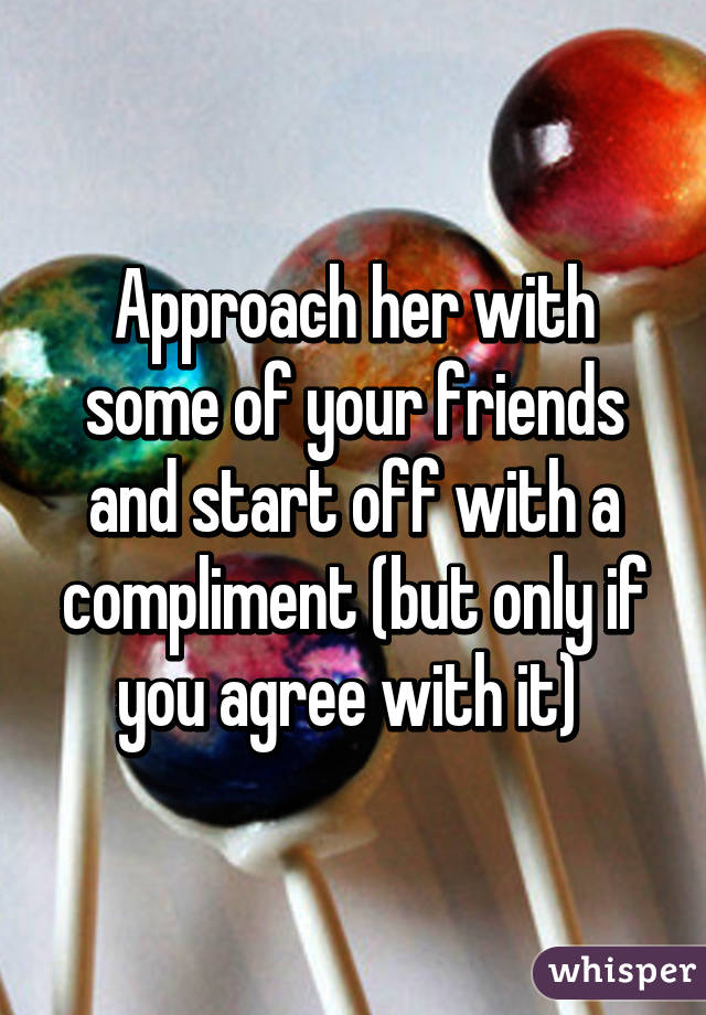 Approach her with some of your friends and start off with a compliment (but only if you agree with it) 