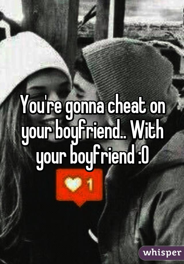 You're gonna cheat on your boyfriend.. With your boyfriend :0