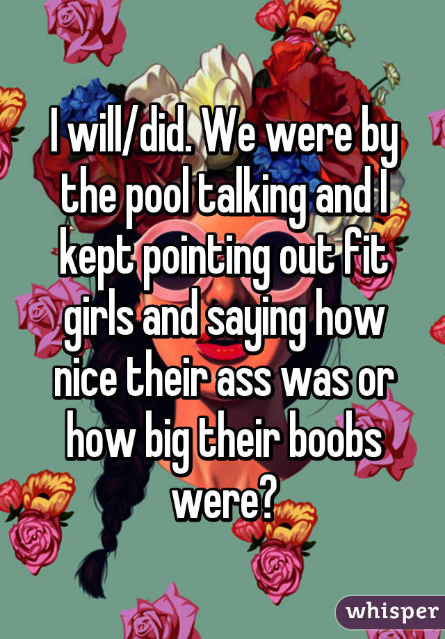 I will/did. We were by the pool talking and I kept pointing out fit girls and saying how nice their ass was or how big their boobs were😄