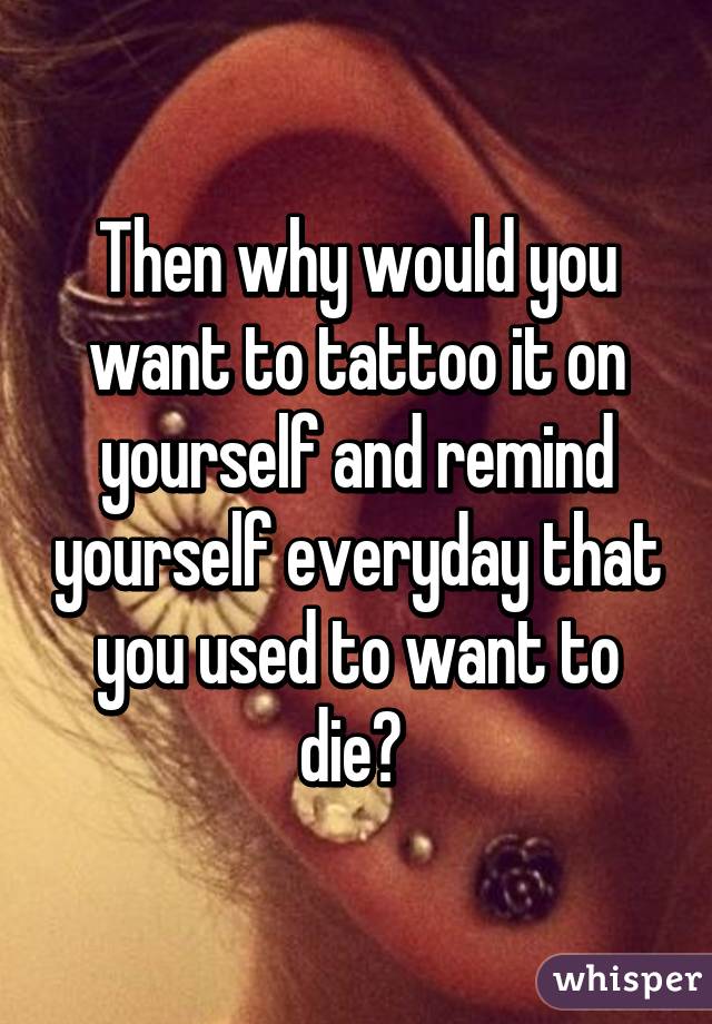 Then why would you want to tattoo it on yourself and remind yourself everyday that you used to want to die? 