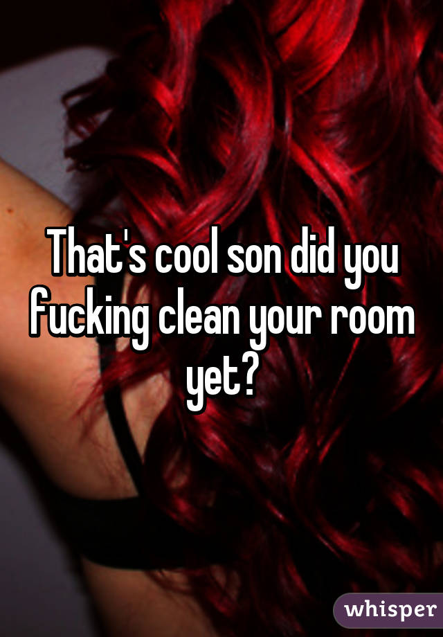 That's cool son did you fucking clean your room yet?