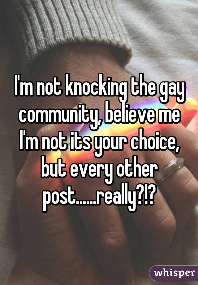 I'm not knocking the gay community, believe me I'm not its your choice, but every other post......really?!?