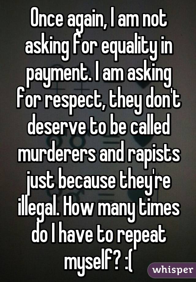 Once again, I am not asking for equality in payment. I am asking for respect, they don't deserve to be called murderers and rapists just because they're illegal. How many times do I have to repeat myself? :(