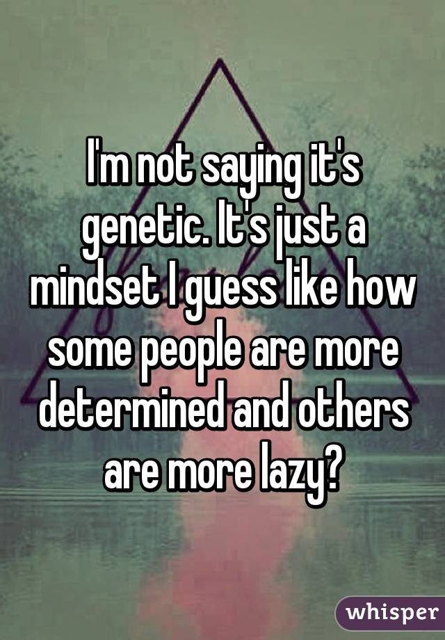 I'm not saying it's genetic. It's just a mindset I guess like how some people are more determined and others are more lazy?