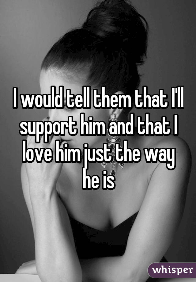 I would tell them that I'll support him and that I love him just the way he is