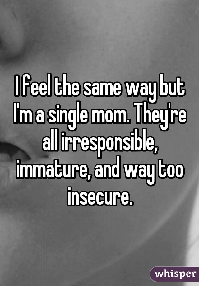 I feel the same way but I'm a single mom. They're all irresponsible, immature, and way too insecure.