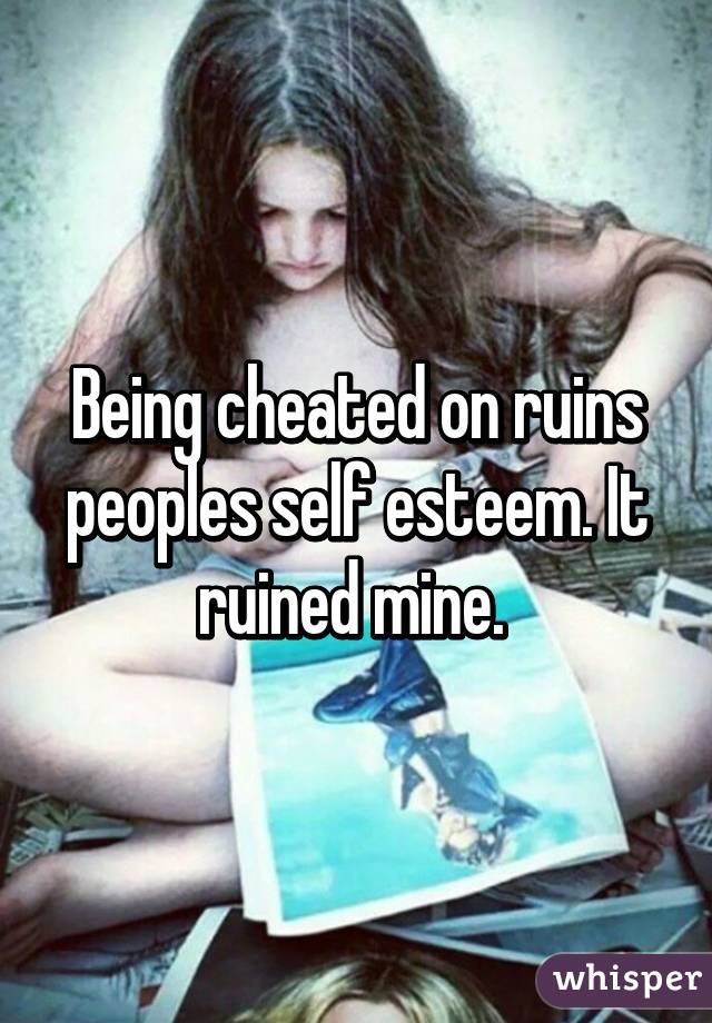 Being cheated on ruins peoples self esteem. It ruined mine. 