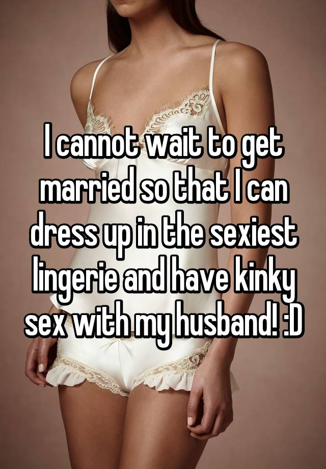 I cannot wait to get married so that I can dress up in the sexiest lingerie and have kinky sex with my husband! D