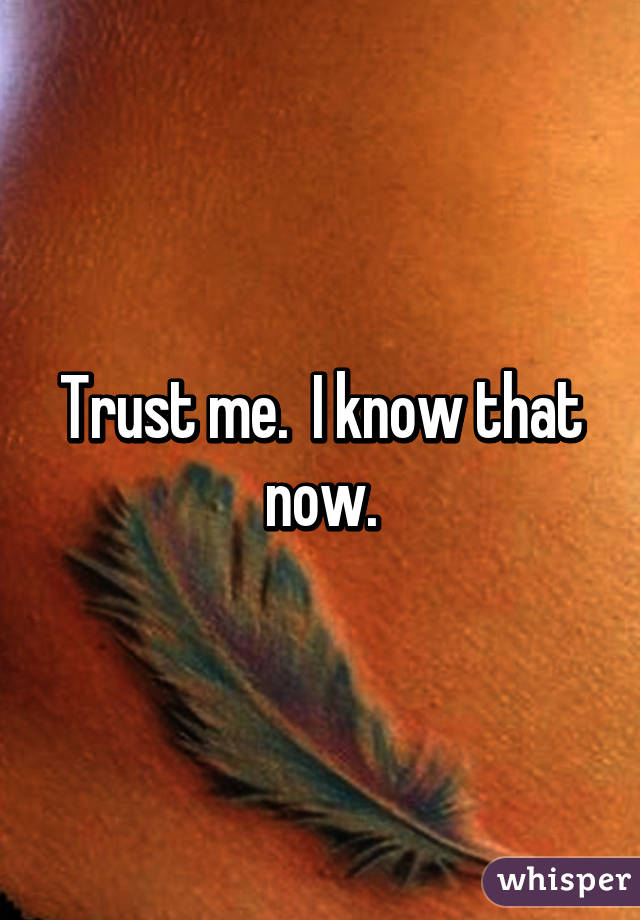 Trust me.  I know that now.