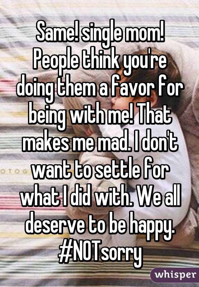 Same! single mom! People think you're doing them a favor for being with me! That makes me mad. I don't want to settle for what I did with. We all deserve to be happy. #NOTsorry