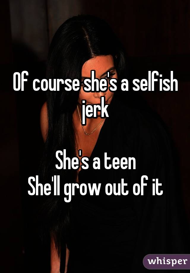 Of course she's a selfish jerk

She's a teen
She'll grow out of it