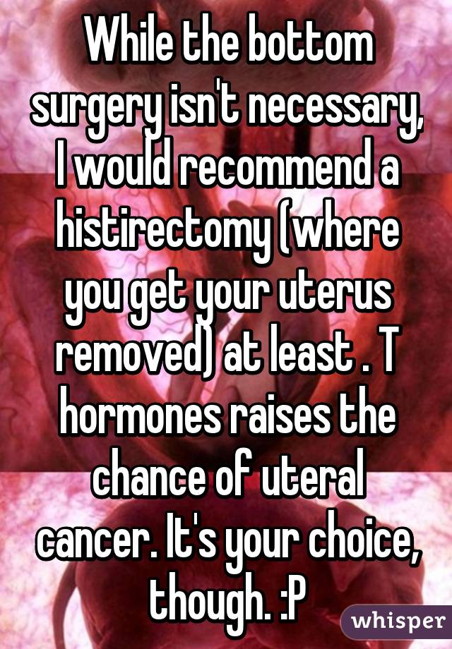 While the bottom surgery isn't necessary, I would recommend a histirectomy (where you get your uterus removed) at least . T hormones raises the chance of uteral cancer. It's your choice, though. :P