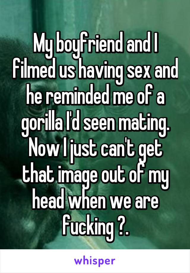 My boyfriend and I filmed us having sex and he reminded me of a gorilla I'd seen mating. Now I just can't get that image out of my head when we are fucking 😳.