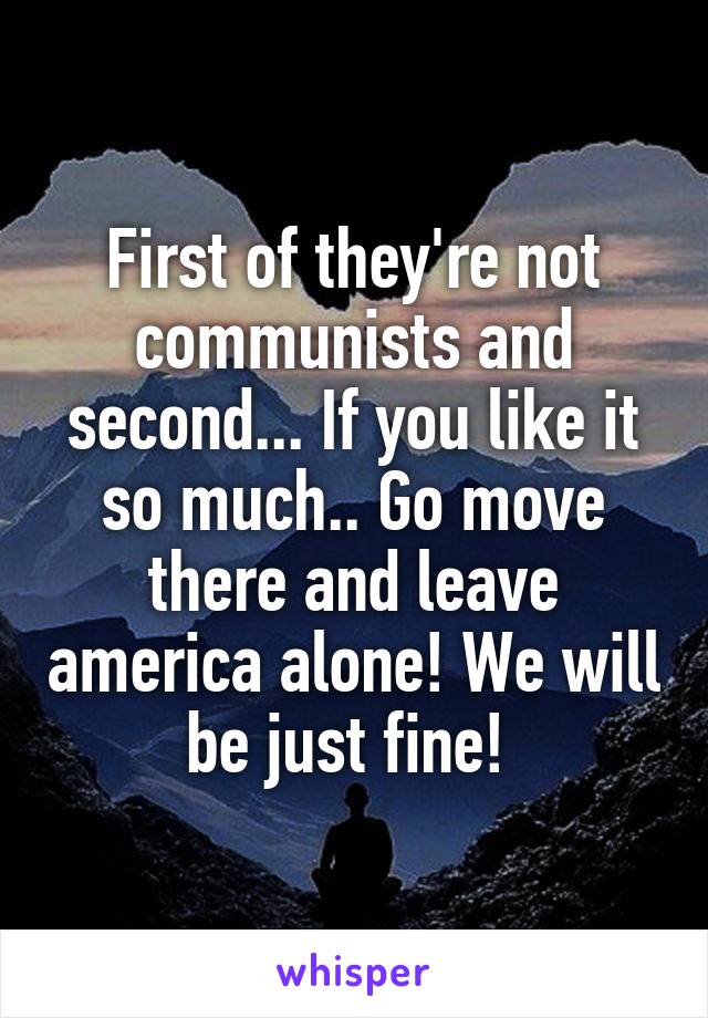 First of they're not communists and second... If you like it so much.. Go move there and leave america alone! We will be just fine! 