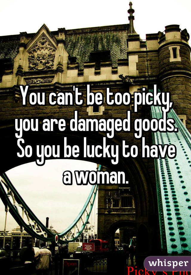 You can't be too picky, you are damaged goods. So you be lucky to have a woman.