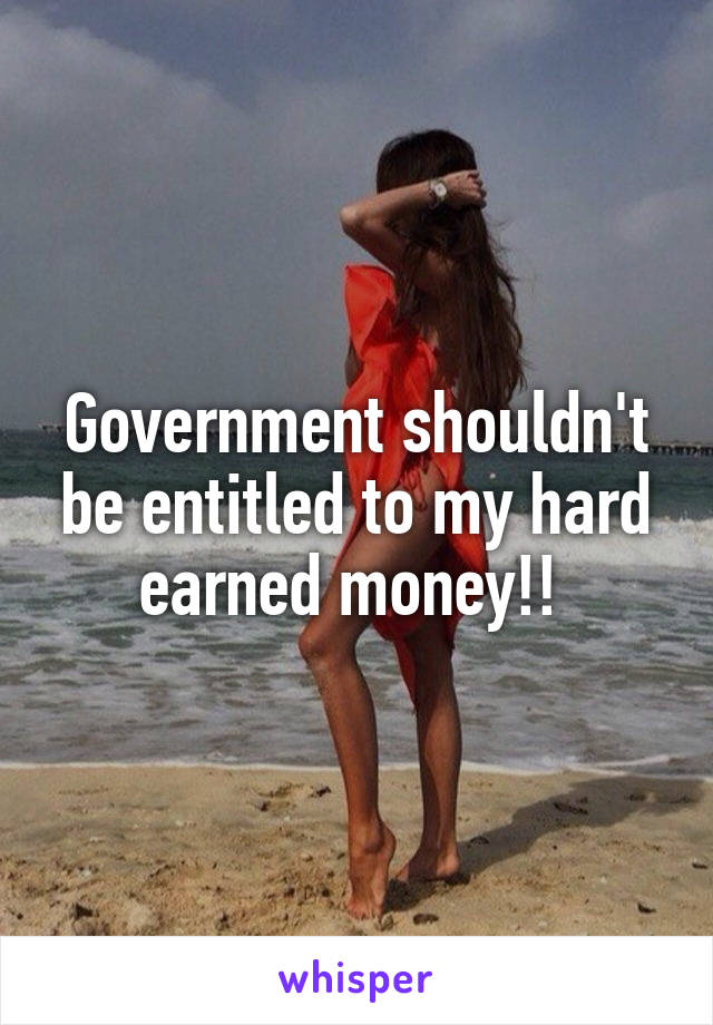 Government shouldn't be entitled to my hard earned money!! 