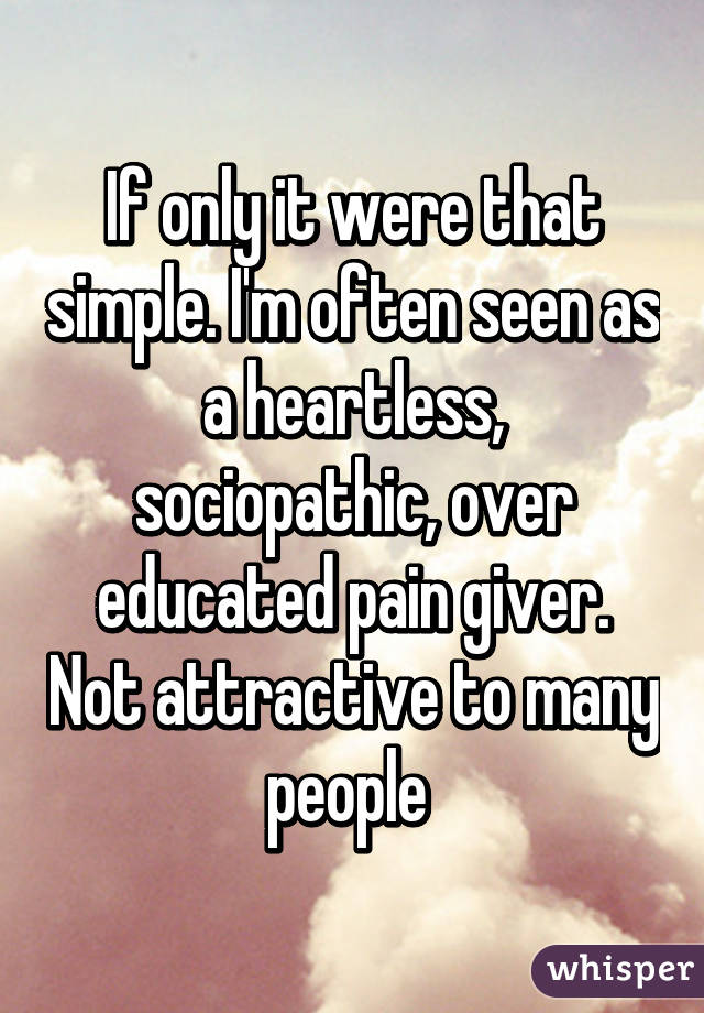 If only it were that simple. I'm often seen as a heartless, sociopathic, over educated pain giver. Not attractive to many people 