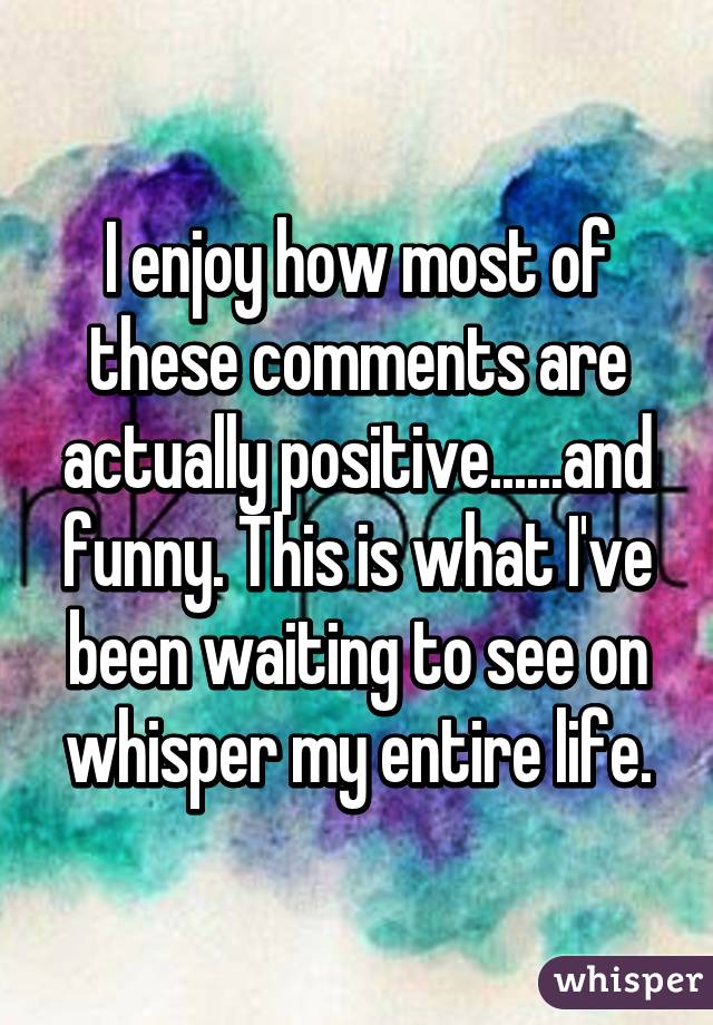 I enjoy how most of these comments are actually positive......and funny. This is what I've been waiting to see on whisper my entire life.