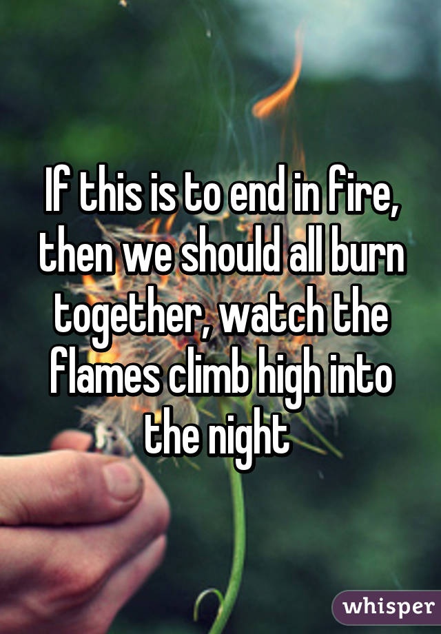 If this is to end in fire, then we should all burn together, watch the flames climb high into the night 