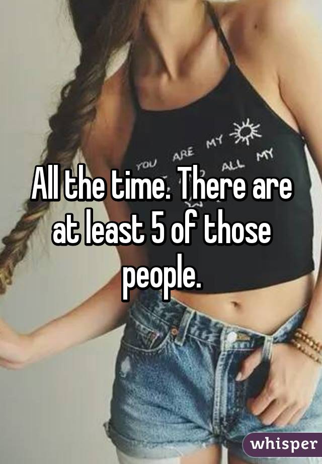 All the time. There are at least 5 of those people.