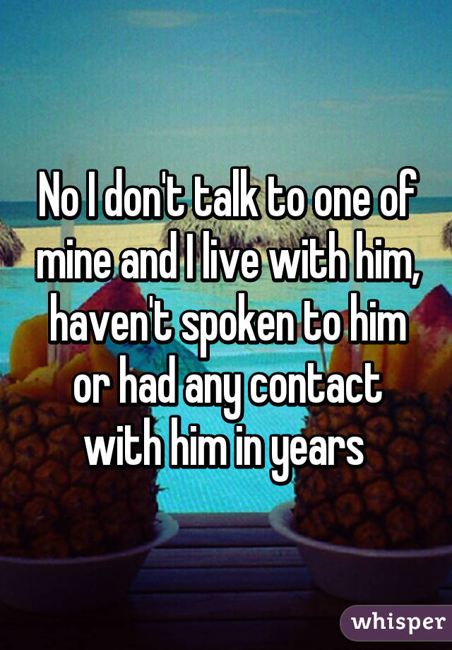 No I don't talk to one of mine and I live with him, haven't spoken to him or had any contact with him in years 