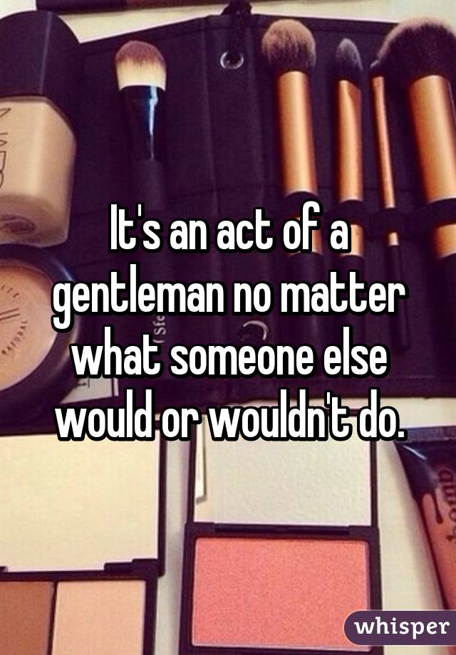 It's an act of a gentleman no matter what someone else would or wouldn't do.