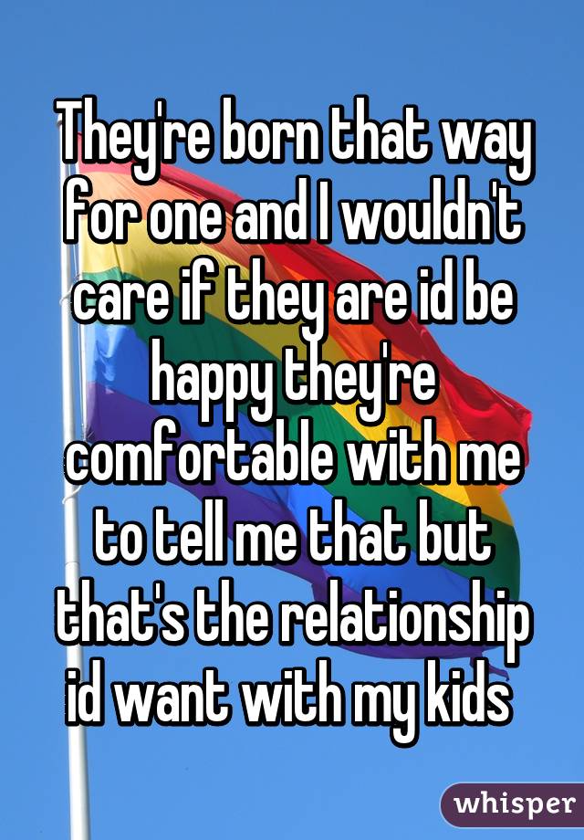 They're born that way for one and I wouldn't care if they are id be happy they're comfortable with me to tell me that but that's the relationship id want with my kids 