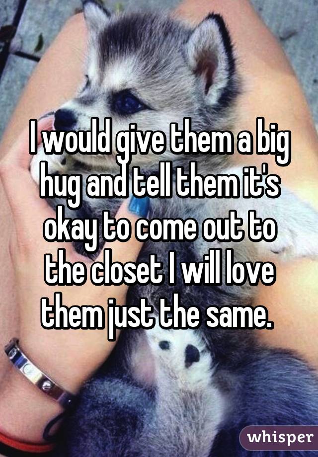 I would give them a big hug and tell them it's okay to come out to the closet I will love them just the same. 