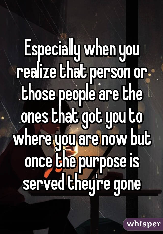 Especially when you realize that person or those people are the ones that got you to where you are now but once the purpose is served they're gone