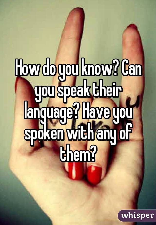 How do you know? Can you speak their language? Have you spoken with any of them?