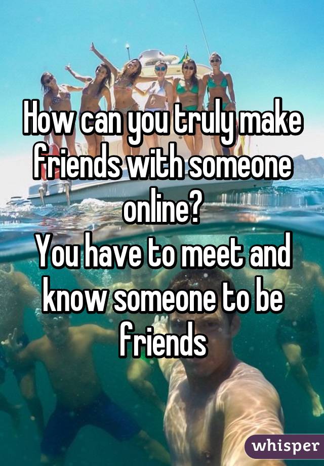 How can you truly make friends with someone online?
You have to meet and know someone to be friends