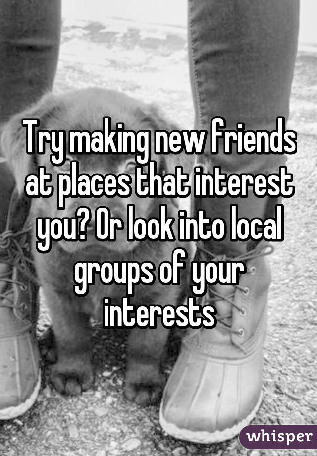 Try making new friends at places that interest you? Or look into local groups of your interests