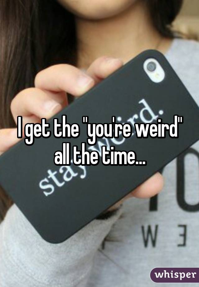 I get the "you're weird" all the time...