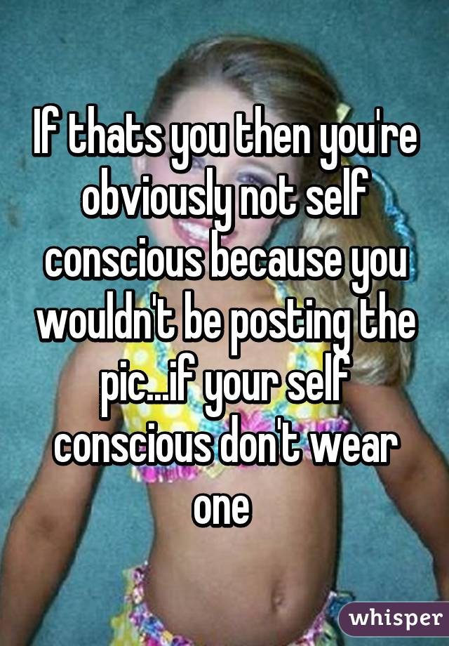 If thats you then you're obviously not self conscious because you wouldn't be posting the pic...if your self conscious don't wear one 