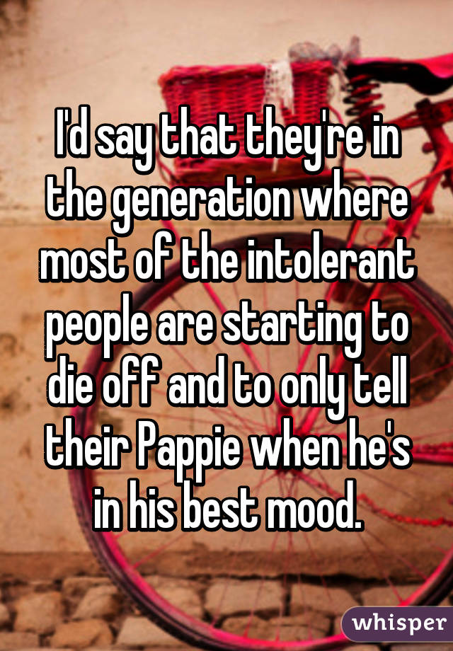 I'd say that they're in the generation where most of the intolerant people are starting to die off and to only tell their Pappie when he's in his best mood.